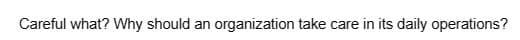 Careful what? Why should an organization take care in its daily operations?