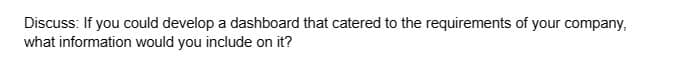 Discuss: If you could develop a dashboard that catered to the requirements of your company,
what information would you include on it?