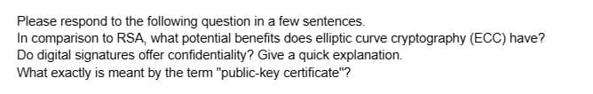 Please respond to the following question in a few sentences.
In comparison to RSA, what potential benefits does elliptic curve cryptography (ECC) have?
Do digital signatures offer confidentiality? Give a quick explanation.
What exactly is meant by the term "public-key certificate"?