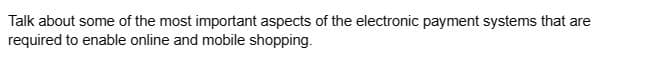 Talk about some of the most important aspects of the electronic payment systems that are
required to enable online and mobile shopping.