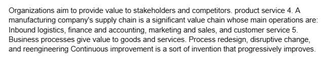 Organizations aim to provide value to stakeholders and competitors. product service 4. A
manufacturing company's supply chain is a significant value chain whose main operations are:
Inbound logistics, finance and accounting, marketing and sales, and customer service 5.
Business processes give value to goods and services. Process redesign, disruptive change,
and reengineering Continuous improvement is a sort of invention that progressively improves.