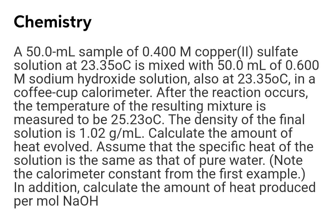 Chemistry
A 50.0-mL sample of 0.400 M copper(II) sulfate
solution at 23.350C is mixed with 50.0 mL of 0.600
M sodium hydroxide solution, also at 23.350C, in a
coffee-cup calorimeter. After the reaction occurs,
the temperature of the resulting mixture is
measured to be 25.230C. The density of the final
solution is 1.02 g/mL. Calculate the amount of
heat evolved. Assume that the specific heat of the
solution is the same as that of pure water. (Note
the calorimeter constant from the first example.)
In addition, calculate the amount of heat produced
per mol NaOH
