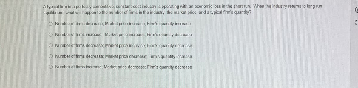 A typical firm in a perfectly competitive, constant-cost industry is operating with an economic loss in the short run. When the industry returns to long run
equilibrium, what will happen to the number of firms in the industry, the market price, and a typical firm's quantity?
Number of firms decrease; Market price increase; Firm's quantity increase
Number of firms increase; Market price increase; Firm's quantity decrease
Number of firms decrease; Market price increase; Firm's quantity decrease
Number of firms decrease; Market price decrease; Firm's quantity increase
Number of firms increase, Market price decrease; Firm's quantity decrease
G
2