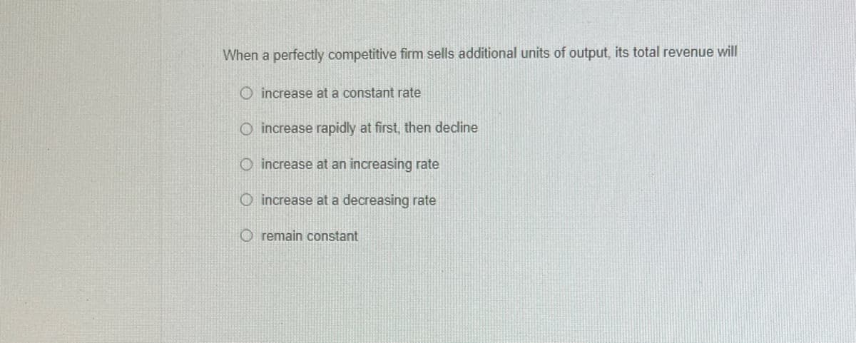 When a perfectly competitive firm sells additional units of output, its total revenue will
O increase at a constant rate
increase rapidly at first, then decline
O increase at an increasing rate
O increase at a decreasing rate
O remain constant