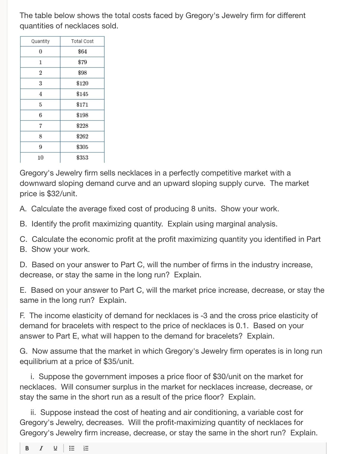 The table below shows the total costs faced by Gregory's Jewelry firm for different
quantities of necklaces sold.
Quantity
0
1
2
3
4
5
6
7
8
9
10
Total Cost
$64
$79
$98
$120
$145
$171
$198
$228
$262
$305
$353
Gregory's Jewelry firm sells necklaces in a perfectly competitive market with a
downward sloping demand curve and an upward sloping supply curve. The market
price is $32/unit.
A. Calculate the average fixed cost of producing 8 units. Show your work.
B. Identify the profit maximizing quantity. Explain using marginal analysis.
C. Calculate the economic profit at the profit maximizing quantity you identified in Part
B. Show your work.
D. Based on your answer to Part C, will the number of firms in the industry increase,
decrease, or stay the same in the long run? Explain.
E. Based on your answer to Part C, will the market price increase, decrease, or stay the
same in the long run? Explain.
F. The income elasticity of demand for necklaces is -3 and the cross price elasticity of
demand for bracelets with respect to the price of necklaces is 0.1. Based on your
answer to Part E, what will happen to the demand for bracelets? Explain.
G. Now assume that the market in which Gregory's Jewelry firm operates is in long run
equilibrium at a price of $35/unit.
i. Suppose the government imposes a price floor of $30/unit on the market for
necklaces. Will consumer surplus in the market for necklaces increase, decrease, or
stay the same in the short run as a result of the price floor? Explain.
ii. Suppose instead the cost of heating and air conditioning, a variable cost for
Gregory's Jewelry, decreases. Will the profit-maximizing quantity of necklaces for
Gregory's Jewelry firm increase, decrease, or stay the same in the short run? Explain.
B I