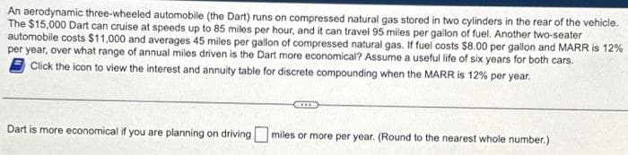 An aerodynamic three-wheeled automobile (the Dart) runs on compressed natural gas stored in two cylinders in the rear of the vehicle.
The $15,000 Dart can cruise at speeds up to 85 miles per hour, and it can travel 95 miles per gallon of fuel. Another two-seater
automobile costs $11,000 and averages 45 miles per gallon of compressed natural gas. If fuel costs $8.00 per gallon and MARR is 12%
per year, over what range of annual miles driven is the Dart more economical? Assume a useful life of six years for both cars.
Click the icon to view the interest and annuity table for discrete compounding when the MARR is 12% per year.
Dart is more economical if you are planning on driving miles or more per year. (Round to the nearest whole number.)