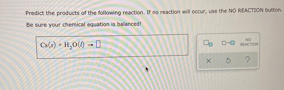 Predict the products of the following reaction. If no reaction will occur, use the NO REACTION button.
Be sure your chemical equation is balanced!
NO
Cs(s) + H,O(1)
|ローロ
S
→
REACTION
