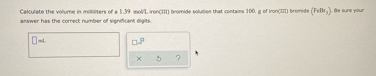 Calculate the volume in milliliters of a 1.39 mol/L iron(III) bromide solution that contains 100. g of iron(III) bromide (FeBr, ). Be sure your
answer has the correct number of significant digits.
O mL
x10
