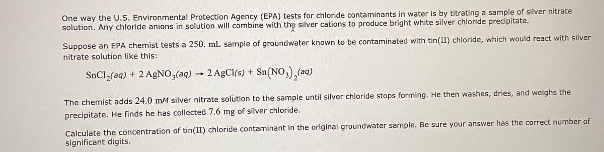 One way the U.S. Environmental Protection Agency (EPA) tests for chloride contaminants in water is by titrating a sample of silver nitrate
solution. Any chloride anions in solution will combine with the silver cations to produce bright white silver chloride precipitate.
Suppose an EPA chemist tests a 250. mL sample of groundwater known to be contaminated with tin(II) chloride, which would react with silver
nitrate solution like this:
SnCl,(aq) + 2 AgNO,(aq) → 2 AgCl(s) + Sn(NO
3),(aq)
The chemist adds 24.0 mM silver nitrate solution to the sample until silver chloride stops forming. He then washes, dries, and weighs the
precipitate. He finds he has collected 7.6 mg of silver chloride.
Calculate the concentration of tin(II) chloride contaminant in the original groundwater sample. Be sure your answer has the correct number of
significant digits.
