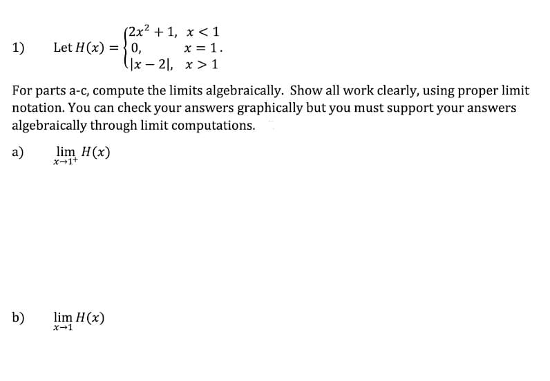 (2x² + 1, x <1
x = 1.
(]x – 2], x > 1
1)
Let H(x) = { 0,
For parts a-c, compute the limits algebraically. Show all work clearly, using proper limit
notation. You can check your answers graphically but you must support your answers
algebraically through limit computations.
a)
lim H(x)
x-1+
b)
lim H(x)
X-1
