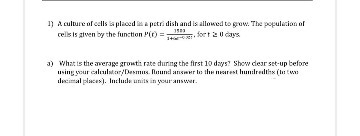 1) A culture of cells is placed in a petri dish and is allowed to grow. The population of
cells is given by the function P(t)
1500
for t≥ 0 days.
1+6e-0.02t
=
a) What is the average growth rate during the first 10 days? Show clear set-up before
using your calculator/Desmos. Round answer to the nearest hundredths (to two
decimal places). Include units in your answer.