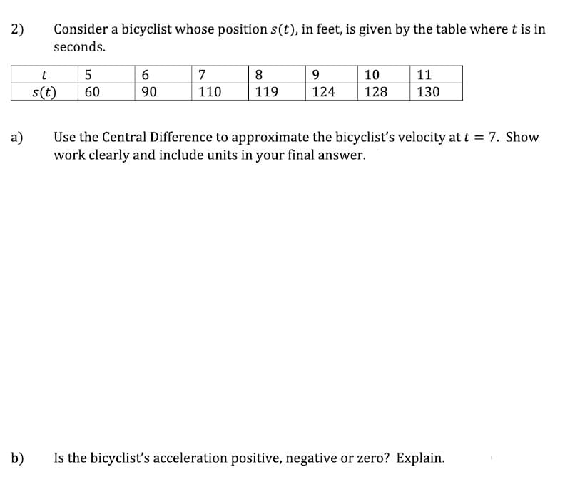 2)
Consider a bicyclist whose position s(t), in feet, is given by the table where t is in
seconds.
t
6
7
8
9.
10
11
s(t)
60
90
110
119
124
128
130
Use the Central Difference to approximate the bicyclist's velocity at t = 7. Show
work clearly and include units in your final answer.
a)
b)
Is the bicyclist's acceleration positive, negative or zero? Explain.
