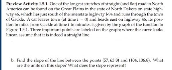 Preview Activity 1.5.1. One of the longest stretches of straight (and flat) road in North
America can be found on the Great Plains in the state of North Dakota on state high-
way 46, which lies just south of the interstate highway I-94 and runs through the town
of Gackle. A car leaves town (at time t = 0) and heads east on highway 46; its posi-
tion in miles from Gackle at time f in minutes is given by the graph of the function in
Figure 1.5.1. Three important points are labeled on the graph; where the curve looks
linear, assume that it is indeed a straight line.
b. Find the slope of the line between the points (57,63.8) and (104, 106.8). What
are the units on this slope? What does the slope represent?
