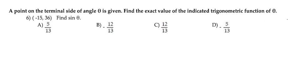 A point on the terminal side of angle 0 is given. Find the exact value of the indicated trigonometric function of 0.
6) (-15, 36) Find sin 0.
A) _5
13
В). 12
13
C) 12
D) 5
13
13
