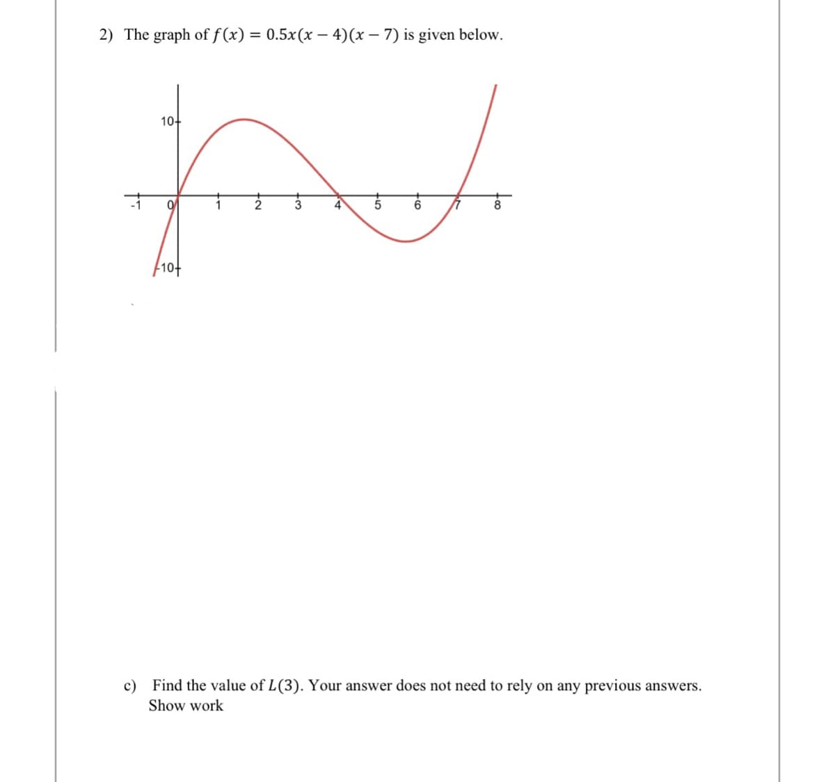 2) The graph of f(x) = 0.5x(x-4)(x-7) is given below.
fremente
10+
10+
7
8
c) Find the value of L(3). Your answer does not need to rely on any previous answers.
Show work