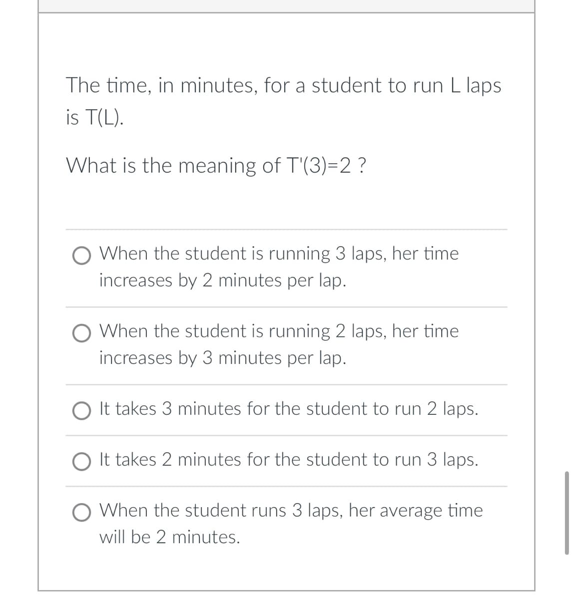 The time, in minutes, for a student to run L laps
is T(L).
What is the meaning of T'(3)=2 ?
When the student is running 3 laps, her time
increases by 2 minutes per lap.
O When the student is running 2 laps, her time
increases by 3 minutes per lap.
O It takes 3 minutes for the student to run 2 laps.
It takes 2 minutes for the student to run 3 laps.
When the student runs 3 laps, her average time
will be 2 minutes.