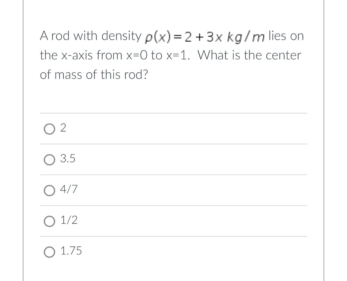 A rod with density p(x) = 2 + 3x kg/m lies on
the x-axis from x=0 to x=1. What is the center
of mass of this rod?
02
O 3.5
O 4/7
1/2
O 1.75