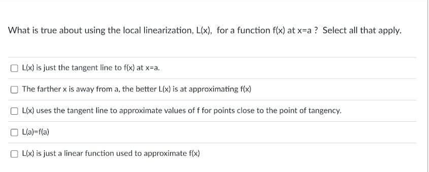 What is true about using the local linearization, L(x), for a function f(x) at x-a ? Select all that apply.
O L(x) is just the tangent line to f(x) at x=a.
The farther x is away from a, the better L(x) is at approximating f(x)
O L(x) uses the tangent line to approximate values of f for points close to the point of tangency.
O L(a)=f(a)
O L(x) is just a linear function used to approximate f(x)
