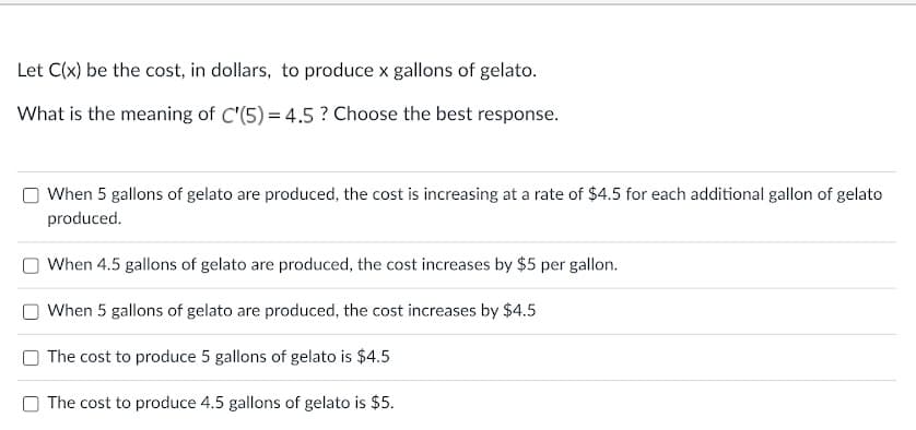 Let C(x) be the cost, in dollars, to produce x gallons of gelato.
What is the meaning of C'(5) = 4.5 ? Choose the best response.
When 5 gallons of gelato are produced, the cost is increasing at a rate of $4.5 for each additional gallon of gelato
produced.
When 4.5 gallons of gelato are produced, the cost increases by $5 per gallon.
When 5 gallons of gelato are produced, the cost increases by $4.5
O The cost to produce 5 gallons of gelato is $4.5
O The cost to produce 4.5 gallons of gelato is $5.

