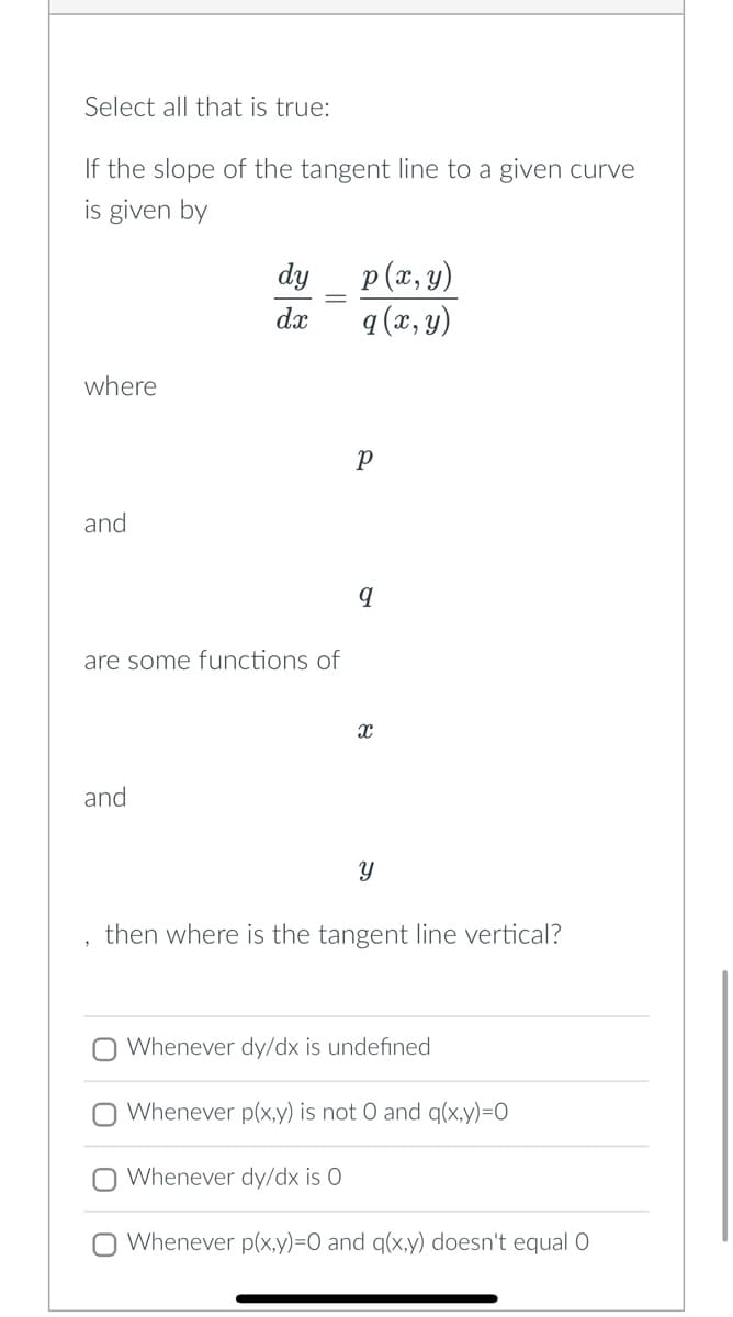 Select all that is true:
If the slope of the tangent line to a given curve
is given by
where
and
dy
dx
are some functions of
and
p(x, y)
q (x, y)
р
Whenever dy/dx is 0
q
X
Y
then where is the tangent line vertical?
O Whenever dy/dx is undefined
Whenever p(x,y) is not 0 and q(x,y)=0
O Whenever p(x,y)=0 and q(x,y) doesn't equal O