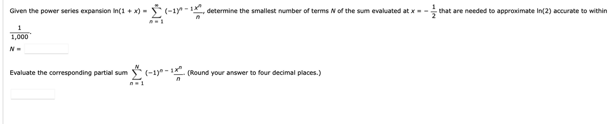 Given the power series expansion In(1 + x) =
2(-1)n - 1x"
determine the smallest number of terms N of the sum evaluated at x = -
1
that are needed to approximate In(2) accurate to within
/-
n = 1
1
1,000
N =
N
Evaluate the corresponding partial sum
E(-1)n - 1x"
(Round your answer to four decimal places.)
n = 1
