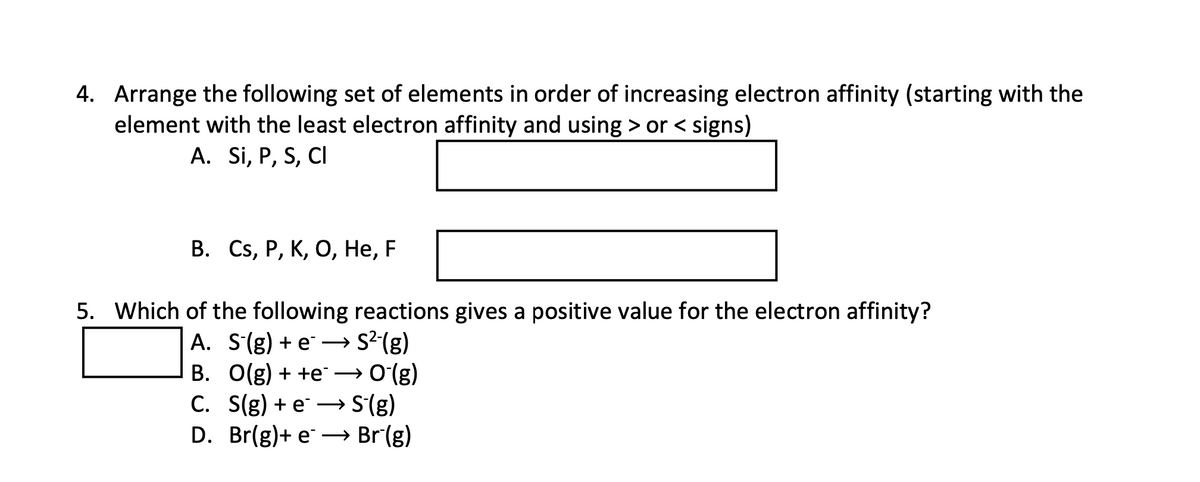 4. Arrange the following set of elements in order of increasing electron affinity (starting with the
element with the least electron affinity and using > or < signs)
A. Si, P, S, CI
В. Cs, Р, К, О, Не, F
5. Which of the following reactions gives a positive value for the electron affinity?
A. S(g) + e – S2(g)
B. O(g) + +e →0(g)
C. S(g) + e → S(g)
D. Br(g)+ e → Br(g)
