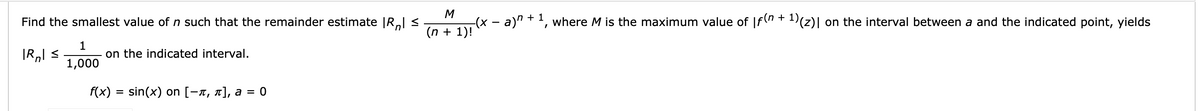 M
Find the smallest value of n such that the remainder estimate |Rl <
a)" + ', where M is the maximum value of |f(n + 1)(z)| on the interval between a and the indicated point, yields
(n + 1)!
1
on the indicated interval.
1,000
f(x) = sin(x) on [-x, n], a
= 0
