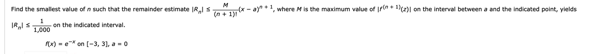 Find the smallest value of n such that the remainder estimate |R.l <
M
-(x - a)" + ', where M is the maximum value of |f(" + 1(z)| on the interval between a and the indicated point, yields
(n + 1)!
1
on the indicated interval.
1,000
f(x) %3D е Х on [-3, 3), а %3D 0
