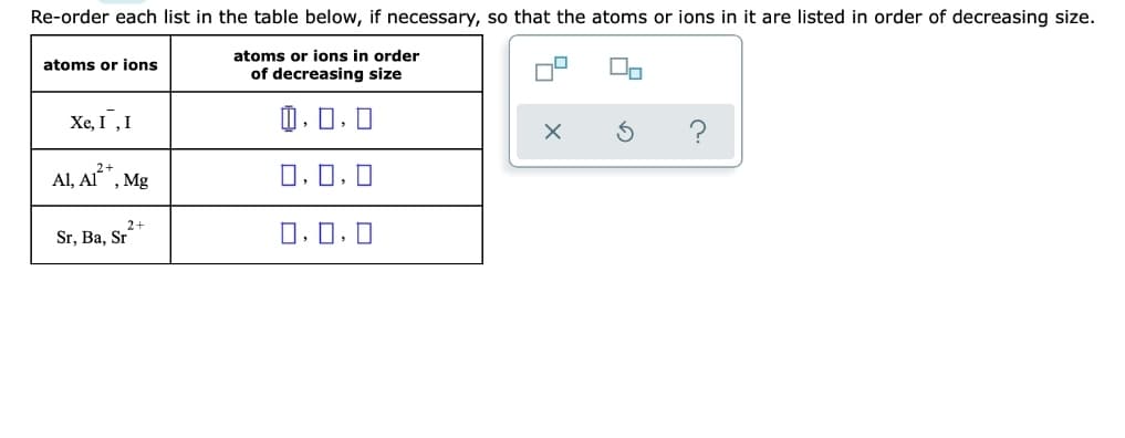 Re-order each list in the table below, if necessary, so that the atoms or ions in it are listed in order of decreasing size.
atoms or ions in order
atoms or ions
of decreasing size
Xe, I,I
O.0.0
Al, A*, Mg
0, 0, 0
2+
Sr, Ba, Sr
0, 0, 0
