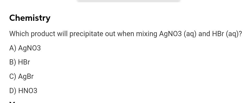 Chemistry
Which product will precipitate out when mixing AgNO3 (aq) and HBr (aq)?
A) AGNO3
B) HBr
C) AgBr
D) HNO3
