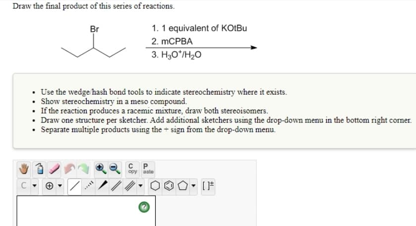 Draw the final product of this series of reactions.
Br
1. 1 equivalent of KOLBU
2. mCPBA
3. H3O*/H2O
• Use the wedge hash bond tools to indicate stereochemistry where it exists.
Show stereochemistry in a meso compound.
• If the reaction produces a racemic mixture, draw both stereoisomers.
• Draw one structure per sketcher. Add additional sketchers using the drop-down menu in the bottom right corner.
• Separate multiple products using the + sign from the drop-down menu.
C P
opy
aste
