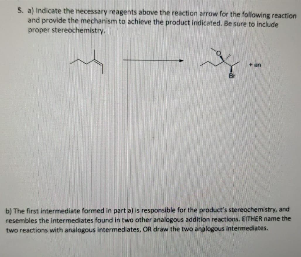 5. a) Indicate the necessary reagents above the reaction arrow for the following reaction
and provide the mechanism to achieve the product indicated. Be sure to include
proper stereochemistry.
+ en
Br
b) The first intermediate formed in part a) is responsible for the product's stereochemistry, and
resembles the intermediates found in two other analogous addition reactions. EITHER name the
two reactions with analogous intermediates, OR draw the two analogous intermediates.
