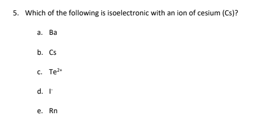 5. Which of the following is isoelectronic with an ion of cesium (Cs)?
а. Ва
b. Cs
c. Te?+
d. I
e. Rn
