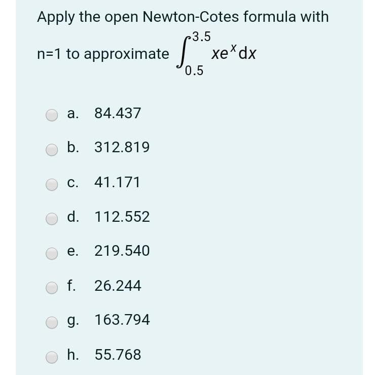 Apply the open Newton-Cotes formula with
3.5
n=1 to approximate xe*dx
0.5
a.
84.437
b. 312.819
c. 41.171
d. 112.552
e. 219.540
f. 26.244
g. 163.794
h. 55.768
