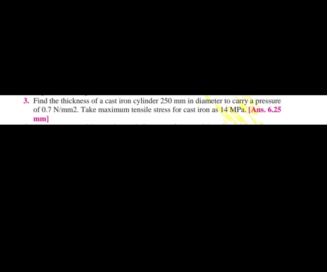 3. Find the thickness of a cast iron cylinder 250 mm in diameter to carry a pressure
of 0.7 N/mm2. Take maximum tensile stress for cast iron as 14 MPa. [Ans. 6.25
mm]