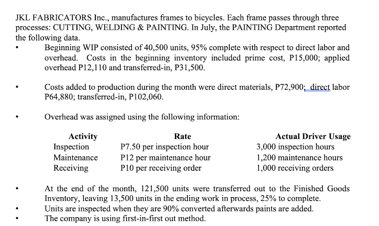 JKL FABRICATORS Inc., manufactures frames to bicycles. Each frame passes through three
processes: CUTTING, WELDING & PAINTING. In July, the PAINTING Department reported
the following data.
Beginning WIP consisted of 40,500 units, 95% complete with respect to direct labor and
overhead. Costs in the beginning inventory included prime cost, P15,000; applied
overhead P12,110 and transferred-in, P31,500.
Costs added to production during the month were direct materials, P72,900; direct labor
P64,880; transferred-in, P102,060.
Overhead was assigned using the following information:
Activity
Inspection
Maintenance
Receiving
Rate
P7.50 per inspection hour
P12 per maintenance hour
P10 per receiving order
Actual Driver Usage
3,000 inspection hours
1,200 maintenance hours
1,000 receiving orders
At the end of the month, 121,500 units were transferred out to the Finished Goods
Inventory, leaving 13,500 units in the ending work in process, 25% to complete.
Units are inspected when they are 90% converted afterwards paints are added.
The company is using first-in-first out method.
