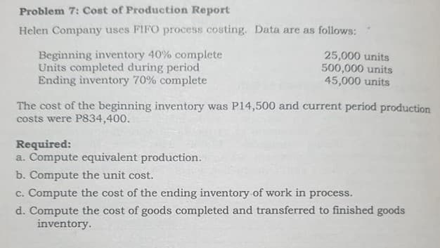 Problem 7: Cost of Production Report
Helen Company uses FIFO process costing. Data are as follows:
Beginning inventory 40% complete
Units completed during period
Ending inventory 70% complete
25,000 units
500,000 units
45,000 units
The cost of the beginning inventory was P14,500 and current period production
costs were P834,400.
Required:
a. Compute equivalent production.
b. Compute the unit cost.
c. Compute the cost of the ending inventory of work in process.
d. Compute the cost of goods completed and transferred to finished goods
inventory.
