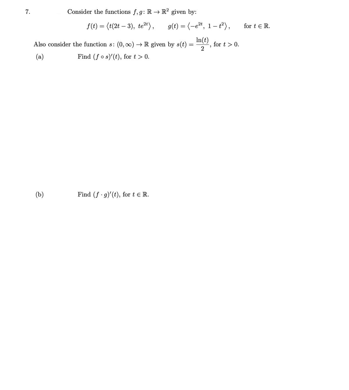 7.
Consider the functions f, g: R → R² given by:
f(t) = (t(2t – 3), te2t),
g(t) = (-e2“, 1 – t²),
for t E R.
In(t)
Also consider the function s: (0, 0) → R given by s(t)
for t > 0.
2
(a)
Find (f o s)'(t), for t > 0.
(b)
Find (f g)'(t), for t e R.
