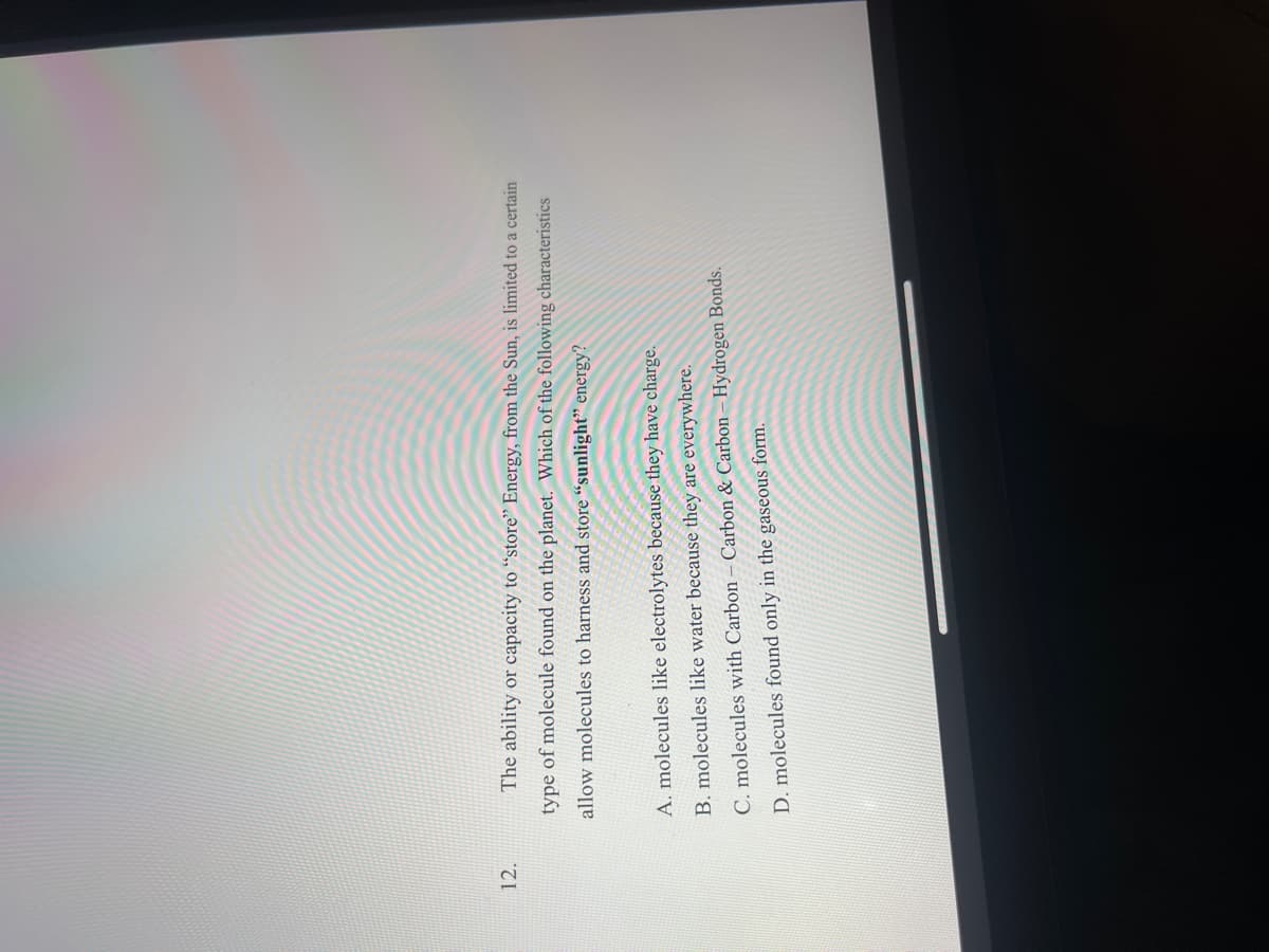 **Question 12**

The ability or capacity to "store" energy from the Sun is limited to a certain type of molecule found on the planet. Which of the following characteristics allow molecules to harness and store sunlight energy?

A. Molecules like electrolytes because they have charge.

B. Molecules like water because they are everywhere.

C. Molecules with carbon-carbon & carbon-hydrogen bonds.

D. Molecules found only in the gaseous form.