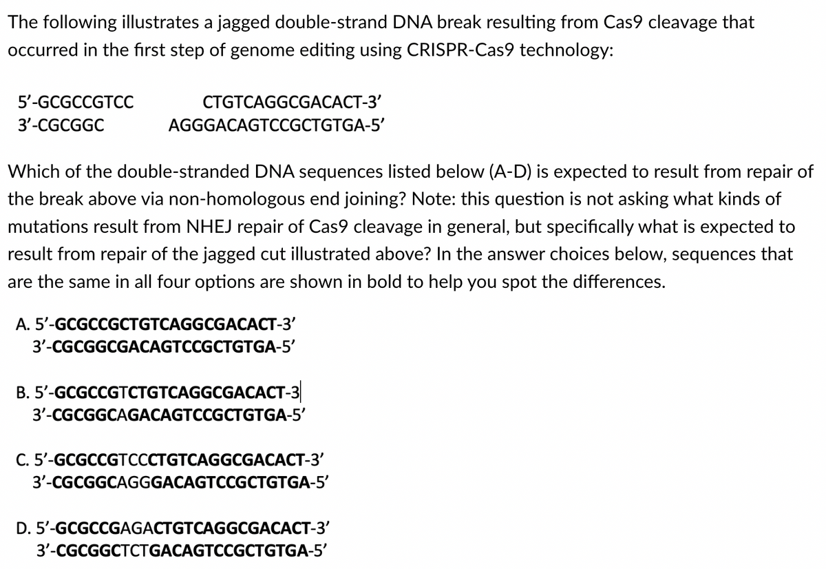 The following illustrates a jagged double-strand DNA break resulting from Cas9 cleavage that
occurred in the first step of genome editing using CRISPR-Cas9 technology:
5'-GCGCCGTCC
3'-CGCGGC
CTGTCAGGCGACACT-3'
AGGGACAGTCCGCTGTGA-5'
Which of the double-stranded DNA sequences listed below (A-D) is expected to result from repair of
the break above via non-homologous end joining? Note: this question is not asking what kinds of
mutations result from NHEJ repair of Cas9 cleavage in general, but specifically what is expected to
result from repair of the jagged cut illustrated above? In the answer choices below, sequences that
are the same in all four options are shown in bold to help you spot the differences.
A. 5'-GCGCCGCTGTCAGGCGACACT-3'
3'-CGCGGCGACAGTCCGCTGTGA-5'
B. 5'-GCGCCGTCTGTCAGGCGACACT-3
3'-CGCGGCAGACAGTCCGCTGTGA-5'
C. 5'-GCGCCGTCCCTGTCAGGCGACACT-3'
3'-CGCGGCAGGGACAGTCCGCTGTGA-5'
D. 5'-GCGCCGAGACTGTCAGGCGACACT-3'
3'-CGCGGCTCTGACAGTCCGCTGTGA-5'