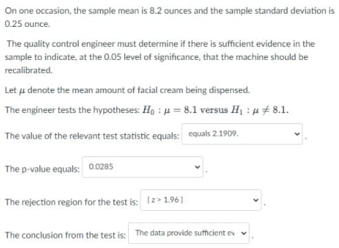 On one occasion, the sample mean is 8.2 ounces and the sample standard deviation is
0.25 ounce.
The quality control engineer must determine if there is sufficient evidence in the
sample to indicate, at the 0.05 level of significance, that the machine should be
recalibrated.
Let u denote the mean amount of facial cream being dispensed.
The engineer tests the hypotheses: Ho : µ = 8.1 versus H1 : u 8.1.
The value of the relevant test statistic equals: equals 2.1909.
The p-value equals: 0.0285
The rejection region for the test is: (z > 1.96)
The conclusion from the test is: The data provide sufficient ev
