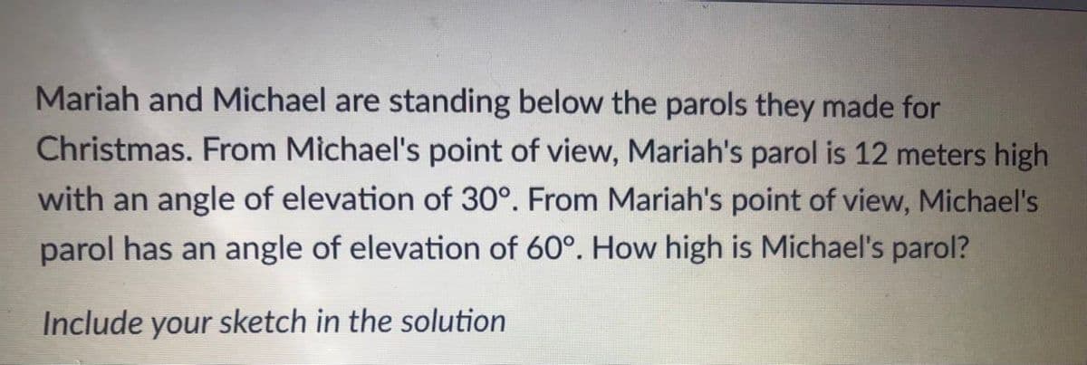 Mariah and Michael are standing below the parols they made for
Christmas. From Michael's point of view, Mariah's parol is 12 meters high
with an angle of elevation of 30°. From Mariah's point of view, Michael's
parol has an angle of elevation of 60°. How high is Michael's parol?
Include your sketch in the solution
