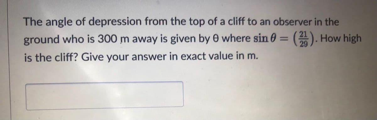 The angle of depression from the top of a cliff to an observer in the
ground who is 300 m away is given by 0 where sin 0 = (2). How high
is the cliff? Give your answer in exact value in m.
