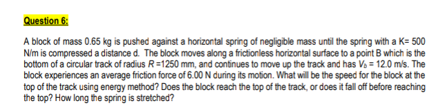 Question 6:
A block of mass 0.65 kg is pushed against a horizontal spring of negligible mass until the spring with a K= 500
N/m is compressed a distance d. The block moves along a frictionless horizontal surface to a point B which is the
bottom of a circular track of radius R=1250 mm, and continues to move up the track and has Vs = 12.0 m/s. The
block experiences an average friction force of 6.00 N during its motion. What will be the speed for the block at the
top of the track using energy method? Does the block reach the top of the track, or does it fall off before reaching
the top? How long the spring is stretched?
