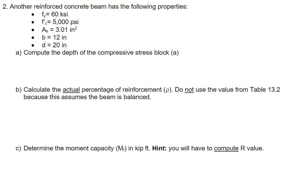 2. Another reinforced concrete beam has the following properties:
• fy= 60 ksi
• f= 5,000 psi
• As = 3.01 in?
• b= 12 in
• d = 20 in
a) Compute the depth of the compressive stress block (a)
b) Calculate the actual percentage of reinforcement (p). Do not use the value from Table 13.2
because this assumes the beam is balanced.
c) Determine the moment capacity (M:) in kip ft. Hint: you will have to compute R value.
