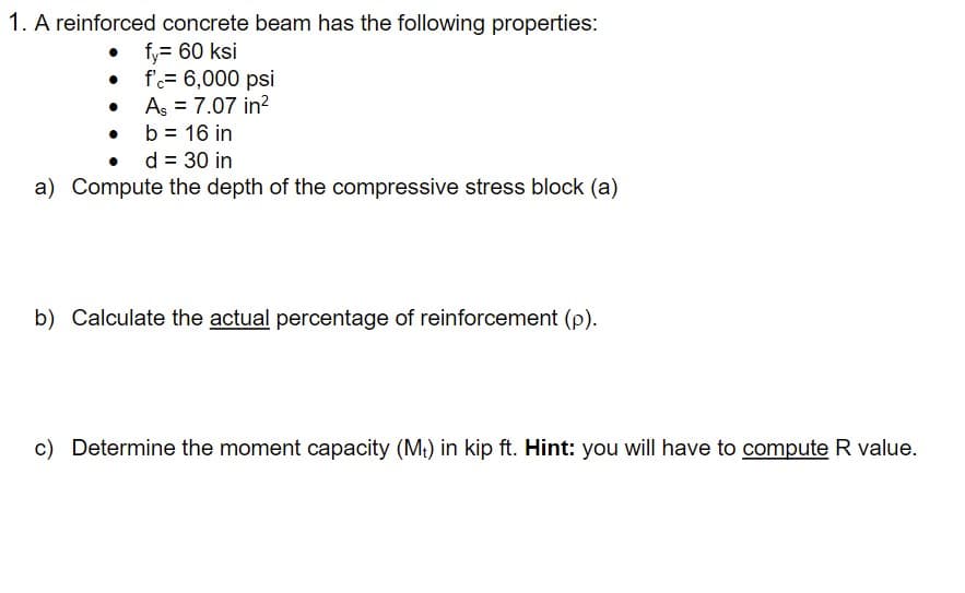 1. A reinforced concrete beam has the following properties:
• fy= 60 ksi
• f= 6,000 psi
• Aş = 7.07 in?
• b = 16 in
• d = 30 in
a) Compute the depth of the compressive stress block (a)
b) Calculate the actual percentage of reinforcement (p).
c) Determine the moment capacity (M) in kip ft. Hint: you will have to compute R value.
