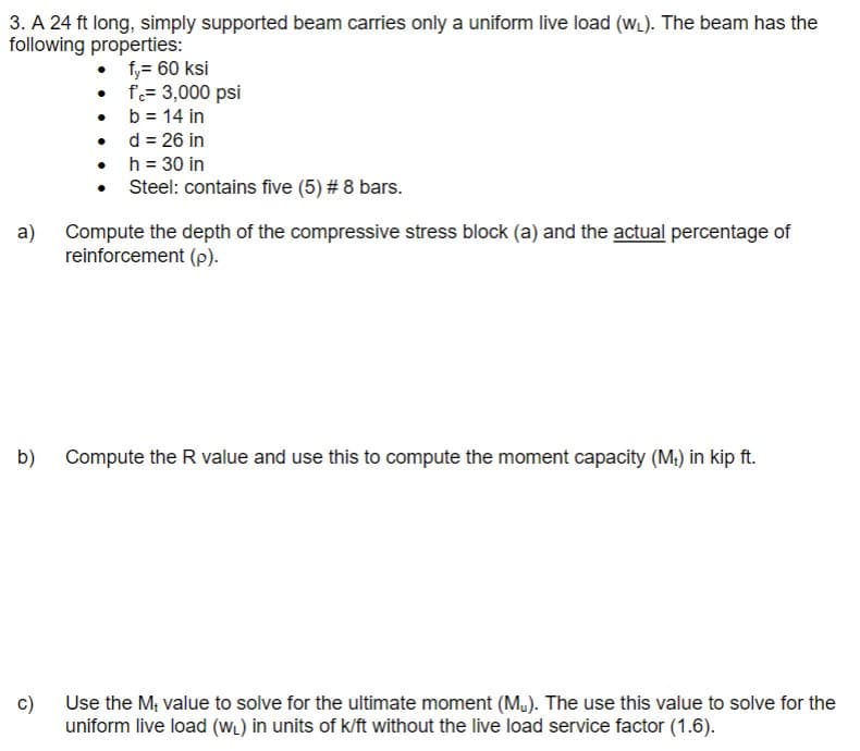 3. A 24 ft long, simply supported beam carries only a uniform live load (W). The beam has the
following properties:
f,= 60 ksi
f= 3,000 psi
• b = 14 in
d = 26 in
• h = 30 in
Steel: contains five (5) # 8 bars.
a)
Compute the depth of the compressive stress block (a) and the actual percentage of
reinforcement (p).
b)
Compute the R value and use this to compute the moment capacity (M.) in kip ft.
c)
Use the M; value to solve for the ultimate moment (M.). The use this value to solve for the
uniform live load (WL) in units of k/ft without the live load service factor (1.6).
