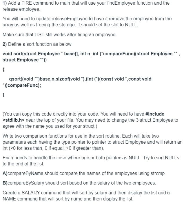 1) Add a FIRE command to main that will use your findEmployee function and the
release employee.
You will need to update releaseEmployee to have it remove the employee from the
array as well as freeing the storage. It should set the slot to NULL.
Make sure that LIST still works after firing an employee.
2) Define a sort function as below
void sort(struct Employee * base], int n, int ("compareFunc)(struct Employee
struct Employee **))
**
{
qsort((void **)base,n,sizeof(void *),(int (*)(const void *,const void
*))compareFunc);
}
(You can copy this code directly into your code. You will need to have #include
<stdlib.h> near the top of your file. You may need to change the 3 struct Employee to
agree with the name you used for your struct.)
Write two comparison functions for use in the sort routine. Each will take two
parameters each having the type pointer to pointer to struct Employee and will return an
int (<0 for less than, 0 if equal, >0 if greater than).
Each needs to handle the case where one or both pointers is NULL. Try to sort NULLS
to the end of the list.
A)compareByName should compare the names of the employees using strcmp.
B)compareBySalary should sort based on the salary of the two employees.
Create a SALARY command that will sort by salary and then display the list and a
NAME command that will sort by name and then display the list.
