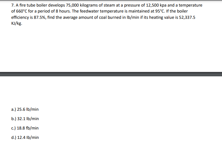 7. A fire tube boiler develops 75,000 kilograms of steam at a pressure of 12,500 kpa and a temperature
of 660°C for a period of 8 hours. The feedwater temperature is maintained at 95°C. If the boiler
efficiency is 87.5%, find the average amount of coal burned in lb/min if its heating value is 52,337.5
KJ/kg.
a.) 25.6 lb/min
b.) 32.1 lb/min
c.) 18.8 fb/min
d.) 12.4 lb/min