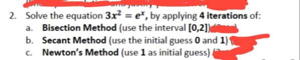 2. Solve the equation 3x² = e*, by applying 4 iterations of:
a. Bisection Method (use the interval [0,2])
b. Secant Method (use the initial guess 0 and 1)
c. Newton's Method (use 1 as initial guess)